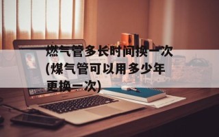 燃气管多长时间换一次(煤气管可以用多少年更换一次)