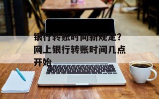 银行转账时间新规定？网上银行转账时间几点开始