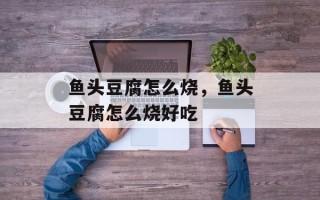 鱼头豆腐怎么烧，鱼头豆腐怎么烧好吃