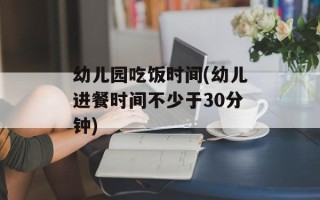 幼儿园吃饭时间(幼儿进餐时间不少于30分钟)