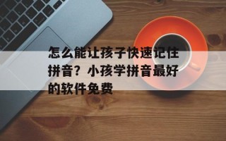 怎么能让孩子快速记住拼音？小孩学拼音最好的软件免费