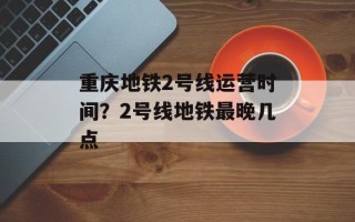 重庆地铁2号线运营时间？2号线地铁最晚几点