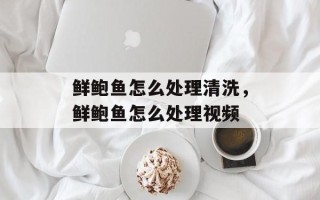 鲜鲍鱼怎么处理清洗，鲜鲍鱼怎么处理视频