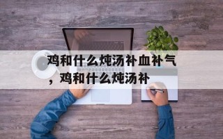 鸡和什么炖汤补血补气，鸡和什么炖汤补