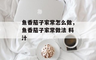 鱼香茄子家常怎么做，鱼香茄子家常做法 料汁