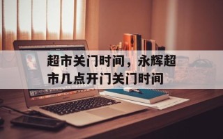 超市关门时间，永辉超市几点开门关门时间