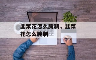 韭菜花怎么腌制，韭菜花怎么腌制