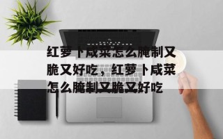 红萝卜咸菜怎么腌制又脆又好吃，红萝卜咸菜怎么腌制又脆又好吃
