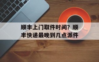 顺丰上门取件时间？顺丰快递最晚到几点派件