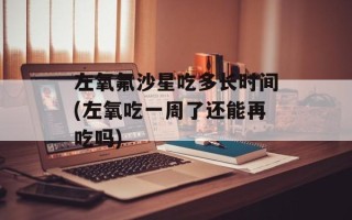 左氧氟沙星吃多长时间(左氧吃一周了还能再吃吗)
