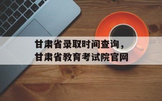 甘肃省录取时间查询，甘肃省教育考试院官网