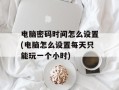 电脑密码时间怎么设置(电脑怎么设置每天只能玩一个小时)