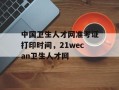 中国卫生人才网准考证打印时间，21wecan卫生人才网