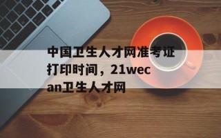 中国卫生人才网准考证打印时间，21wecan卫生人才网