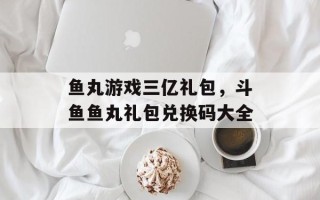 鱼丸游戏三亿礼包，斗鱼鱼丸礼包兑换码大全
