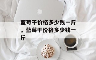 蓝莓干价格多少钱一斤，蓝莓干价格多少钱一斤