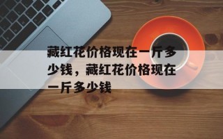 藏红花价格现在一斤多少钱，藏红花价格现在一斤多少钱