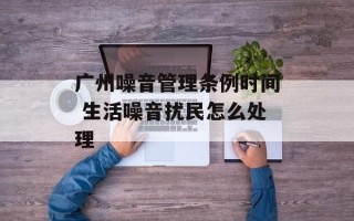 广州噪音管理条例时间 生活噪音扰民怎么处理