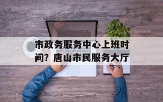 市政务服务中心上班时间？唐山市民服务大厅