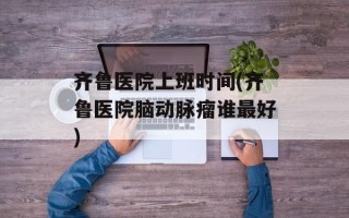 齐鲁医院上班时间(齐鲁医院脑动脉瘤谁最好)