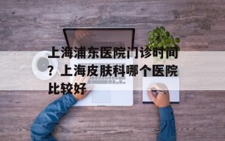 上海浦东医院门诊时间？上海皮肤科哪个医院比较好