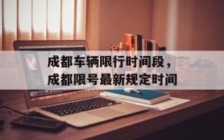 成都车辆限行时间段，成都限号最新规定时间