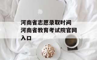 河南省志愿录取时间 河南省教育考试院官网入口