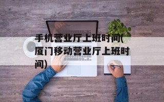 手机营业厅上班时间(厦门移动营业厅上班时间)