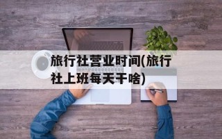 旅行社营业时间(旅行社上班每天干啥)