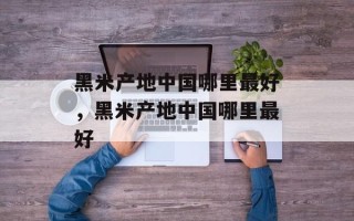 黑米产地中国哪里最好，黑米产地中国哪里最好