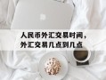 人民币外汇交易时间，外汇交易几点到几点