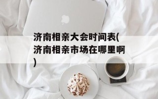 济南相亲大会时间表(济南相亲市场在哪里啊)