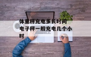 体重秤充电多长时间 电子秤一般充电几个小时