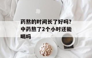 药熬的时间长了好吗？中药熬了2个小时还能喝吗