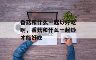 香菇和什么一起炒好吃啊，香菇和什么一起炒才能好吃