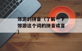 郊游的拼音（了解一下郊游这个词的拼音读音）