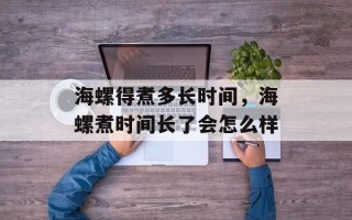 海螺得煮多长时间，海螺煮时间长了会怎么样