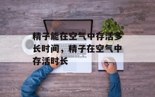 精子能在空气中存活多长时间，精子在空气中存活时长