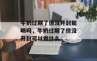 牛奶过期了但没开封能喝吗，牛奶过期了但没开封可以做什么
