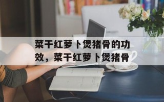 菜干红萝卜煲猪骨的功效，菜干红萝卜煲猪骨