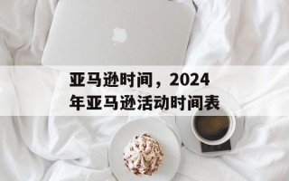 亚马逊时间，2024年亚马逊活动时间表