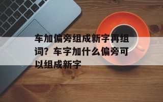车加偏旁组成新字再组词？车字加什么偏旁可以组成新字