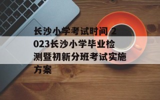 长沙小学考试时间 2023长沙小学毕业检测暨初新分班考试实施方案