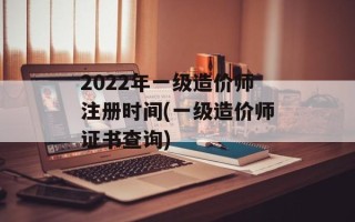 2022年一级造价师注册时间(一级造价师证书查询)