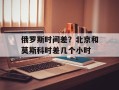 俄罗斯时间差？北京和莫斯科时差几个小时