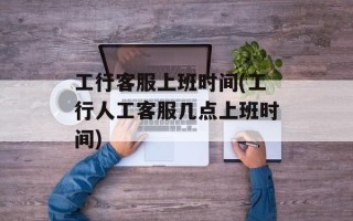 工行客服上班时间(工行人工客服几点上班时间)