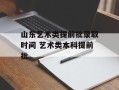 山东艺术类提前批录取时间 艺术类本科提前批