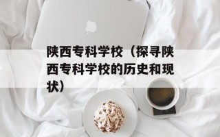 陕西专科学校（探寻陕西专科学校的历史和现状）