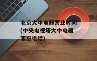 北京大中电器营业时间(中央电视塔大中电器客服电话)