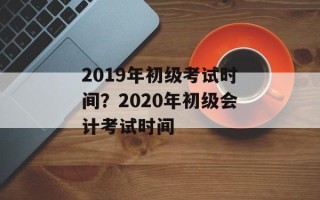 2019年初级考试时间？2020年初级会计考试时间